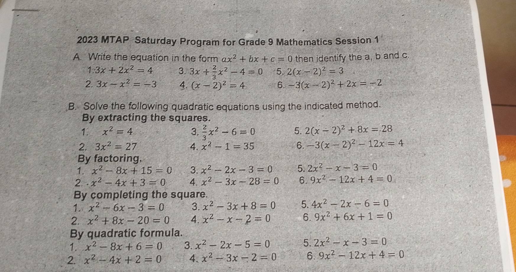 2023 MTAP Saturday Program for Grade 9 Mathematics Session 1
A. Write the equation in the form ax^2+bx+c=0 then identify the a, b and c.
1.3x+2x^2=4 3. 3x+ 2/3 x^2-4=0 5. 2(x-2)^2=3
2. 3x-x^2=-3 4. (x-2)^2=4 6. -3(x-2)^2+2x=-2
B. Solve the following quadratic equations using the indicated method.
By extracting the squares.
1. x^2=4 3.  2/3 x^2-6=0 5. 2(x-2)^2+8x=28
2. 3x^2=27 4. x^2-1=35 6. -3(x-2)^2-12x=4
By factoring,
1. x^2-8x+15=0 3. x^2-2x-3=0 5. 2x^2-x-3=0
2. . x^2-4x+3=0 4. x^2-3x-28=0 6. 9x^2-12x+4=0
By completing the square.
1. x^2-6x-3=0 3. x^2-3x+8=0 5. 4x^2-2x-6=0
2. x^2+8x-20=0 4. x^2-x-2=0 6. 9x^2+6x+1=0
By quadratic formula.
1. x^2-8x+6=0 3. x^2-2x-5=0
5. 2x^2-x-3=0
2. x^2-4x+2=0 4. x^2-3x-2=0 6. 9x^2-12x+4=0