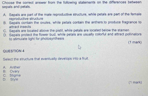 Choose the correct answer from the following statements on the differences between
sepals and petals.
A. Sepals are part of the male reproductive structure, while petals are part of the female
reproductive structure
B. Sepals contain the ovules, while petals contain the anthers.to produce fragrance to
attract insects
C. Sepals are located above the pistil, while petals are located below the stamen
D. Sepals protect the flower bud, while petals are usually colorful and attract pollinators
to stimulate light for photosynthesis
(1 mark)
QUESTION 4
Select the structure that eventually develops into a fruit.
A. Anther
B. Ovary
C. Stigma
D. Style
(1 mark)