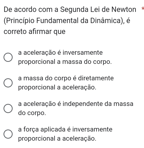 De acordo com a Segunda Lei de Newton *
(Princípio Fundamental da Dinâmica), é
correto afirmar que
a aceleração é inversamente
proporcional a massa do corpo.
a massa do corpo é diretamente
proporcional a aceleração.
a aceleração é independente da massa
do corpo.
a força aplicada é inversamente
proporcional a aceleração.