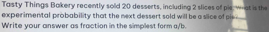 Tasty Things Bakery recently sold 20 desserts, including 2 slices of pie. What is the 
experimental probability that the next dessert sold will be a slice of pie . 
Write your answer as fraction in the simplest form a/b.