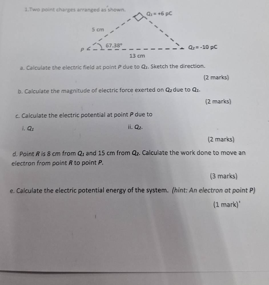 Two point charges arranged as shown.
a. Calculate the electric field at point P due to Q_1. Sketch the direction.
(2 marks)
b. Calculate the magnitude of electric force exerted on Q_2 due to Q_1.
(2 marks)
c. Calculate the electric potential at point P due to
i. Q_1 ii. Q_2.
(2 marks)
d. Point R is 8 cm from Q_1 and 15 cm from Q_2. Calculate the work done to move an
electron from point R to point P.
(3 marks)
e. Calculate the electric potential energy of the system. (hint: An electron at point P)
(1 mark)‘