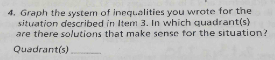 Graph the system of inequalities you wrote for the 
situation described in Item 3. In which quadrant(s) 
are there solutions that make sense for the situation? 
Quadrant(s)_