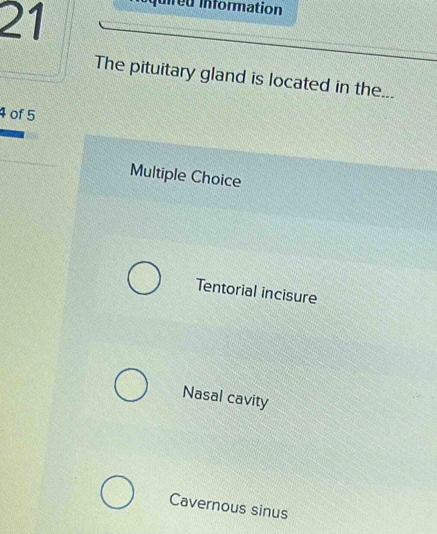 quired information
The pituitary gland is located in the...
4 of 5
Multiple Choice
Tentorial incisure
Nasal cavity
Cavernous sinus