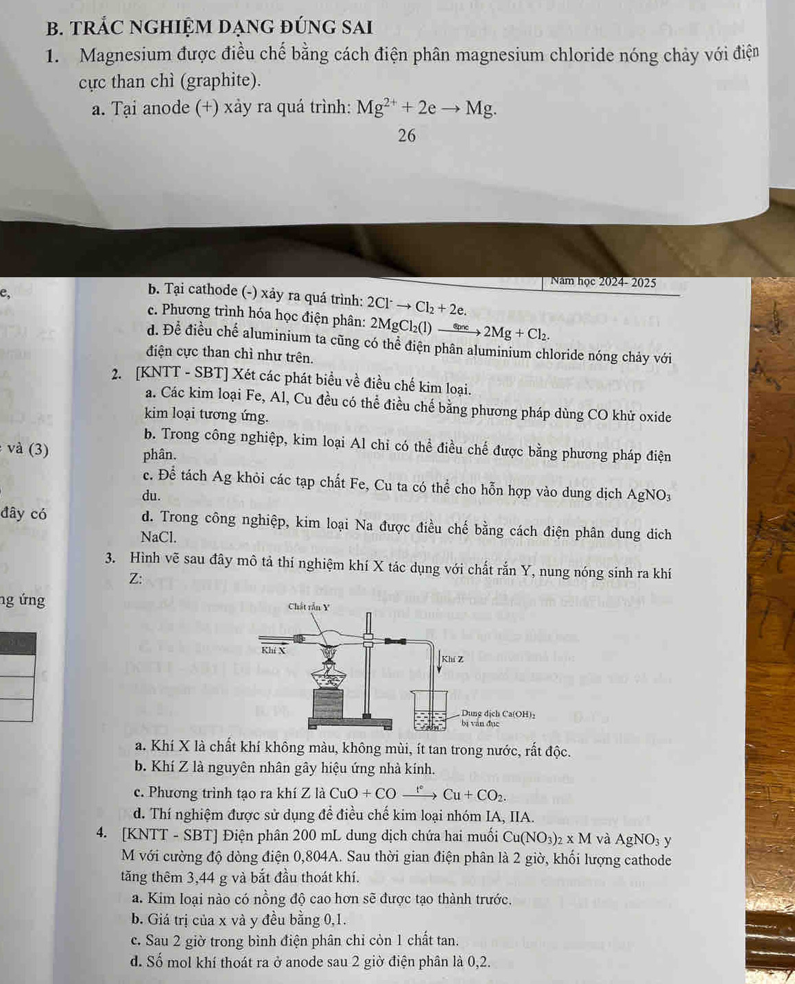 TRẢC NGHIỆM DẠNG ĐÚNG SAI
1. Magnesium được điều chế bằng cách điện phân magnesium chloride nóng chảy với điện
cực than chì (graphite).
a. Tại anode (+) xảy ra quá trình: Mg^(2+)+2eto Mg.
26
Năm học 2024- 2025
e,
b. Tại cathode (-) xảy ra quá trình: 2Cl^-to Cl_2+2e.
c. Phương trình hóa học điện phân: 2MgCl_2(l)to 2Mg+Cl_2.
d. Để điều chế aluminium ta cũng có thể điện phân aluminium chloride nóng chảy với
điện cực than chì như trên.
2. [KNTT - SBT] Xét các phát biểu về điều chế kim loại.
a. Các kim loại Fe, Al, Cu đều có thể điều chế bằng phương pháp dùng CO khử oxide
kim loại tương ứng.
b. Trong công nghiệp, kim loại Al chỉ có thể điều chế được bằng phương pháp điện
và (3) phân.
c. Để tách Ag khỏi các tạp chất Fe, Cu ta có thể cho hỗn hợp vào dung dịch AgNO3
du.
đây có d. Trong công nghiệp, kim loại Na được điều chế bằng cách điện phân dung dịch
NaCl.
3. Hình vẽ sau đây mô tả thí nghiệm khí X tác dụng với chất rắn Y, nung nóng sinh ra khí
Z:
ng ứng 
a. Khí X là chất khí không màu, không mùi, ít tan trong nước, rất độc.
b. Khí Z là nguyên nhân gây hiệu ứng nhà kính.
c. Phương trình tạo ra khí Z là CuO+COxrightarrow t+COCu+CO_2.
d. Thí nghiệm được sử dụng để điều chế kim loại nhóm IA, IIA.
4. [KNTT - SBT] Điện phân 200 mL dung dịch chứa hai muối Cu(NO_3)_2* M và AgNO_3 y
M với cường độ đòng điện 0,804A. Sau thời gian điện phân là 2 giờ, khối lượng cathode
tăng thêm 3,44 g và bắt đầu thoát khí.
a. Kim loại nào có nồng độ cao hơn sẽ được tạo thành trước.
b. Giá trị của x và y đều bằng 0,1.
c. Sau 2 giờ trong bình điện phân chỉ còn 1 chất tan.
d. Số mol khí thoát ra ở anode sau 2 giờ điện phân là 0,2.