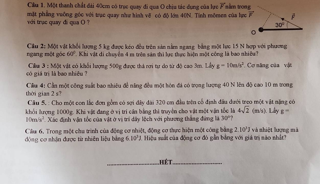 Một thanh chất dài 40cm có trục quay đi qua O chịu tác dụng của lực vector F nằm trong
mặt phẳng vuông góc với trục quay như hình vẽ có độ lớn 40N. Tính mômen của lực 
với trục quay đi qua O ?
Câu 2: Một vật khối lượng 5 kg được kéo đều trên sàn nằm ngang bằng một lực 15 N hợp với phương
ngang một góc 60°. Khi vật di chuyển 4 m trên sàn thì lực thực hiện một công là bao nhiêu?
Câu 3 : Một vật có khối lượng 500g được thả rơi tự do từ độ cao 3m. Lấy g=10m/s^2. Cơ năng của vật
có giá trị là bao nhiêu ?
Câu 4: Cần một công suất bao nhiêu đề nâng đều một hòn đá có trọng lượng 40 N lên độ cao 10 m trong
thời gian 2 s?
Câu 5. : Cho một con lắc đơn gồm có sợi dây dài 320 cm đầu trên cố định đâu dưới treo một vật nặng có
khối lượng 1000g. Khi vật đang ở vị trí cân bằng thì truyền cho vật một vận tốc là 4sqrt(2)(m/s). Lấy g=
10m/s^2. Xác định vận tốc của vật ở vị trí dây lệch với phương thẳng đứng là 30°
Câu 6. Trong một chu trình của động cơ nhiệt, động cơ thực hiện một công bằng 2.10^3J và nhiệt lượng mà
động cơ nhận được từ nhiên liệu bằng 6.10^3J. Hiệu suất của động cơ đó gần bằng với giá trị nào nhất?
hé t