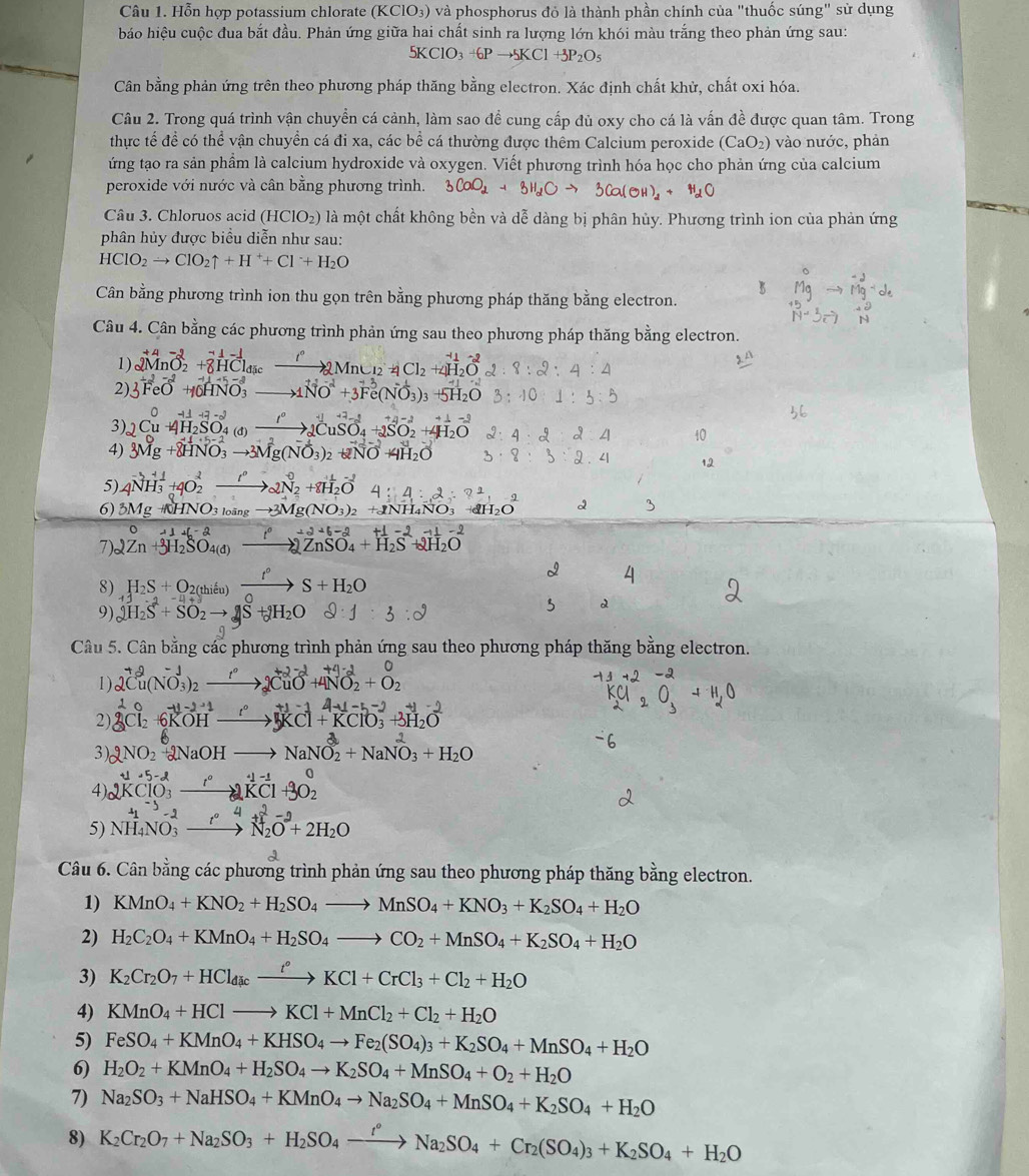 Hỗn hợp potassium chlorate (KClO₃) và phosphorus đỏ là thành phần chính của "thuốc súng" sử dụng
báo hiệu cuộc đua bắt đầu. Phản ứng giữa hai chất sinh ra lượng lớn khói màu trắng theo phản ứng sau:
5KClO_3+6Pto 5KCl+3P_2O_5
Cân bằng phản ứng trên theo phương pháp thăng bằng electron. Xác định chất khử, chất oxi hóa.
Câu 2. Trong quá trình vận chuyển cá cảnh, làm sao để cung cấp đủ oxy cho cá là vấn đề được quan tâm. Trong
thực tế để có thể vận chuyền cá đi xa, các bề cá thường được thêm Calcium peroxide (CaO_2) )  vào nước, phản
ứng tạo ra sản phẩm là calcium hydroxide và oxygen. Viết phương trình hóa học cho phản ứng của calcium
peroxide với nước và cân bằng phương trình. 3CaO_2+3H_2Oto 3Ca(OH)_2+ H_1C
Câu 3. Chloruos acid (HClO_2) là một chất không bền và dễ dàng bị phân hủy. Phương trình ion của phản ứng
phân hủy được biểu diễn như sau:
HClO_2to ClO_2uparrow +H^++Cl^-+H_2O
R
Cân bằng phương trình ion thu gọn trên bằng phương pháp thăng bằng electron.
Câu 4. Cân bằng các phương trình phản ứng sau theo phương pháp thăng bằng electron.
1) 2MnO_2^((-1)+8H^^-1)C_1vector HC_2Mn^-1to 2Mn_12+4Cl_2+4H_2O^(-2)+ 8:2:4:4
2) 3^(+2)FeO^(2-)+10HNO_3to 1NO^-+3Fe(NO_3)_3+5H_2O 3:10:1:3:5
3) 2Cu^04H_2SO_4(d)xrightarrow I^02CuSO_4+2SO_2^(2+4H_2)O 2:4:2:2:4 40
4) 3Mg+8HNO_3to 3Mg(NO_3)_2+2NO+4H_2O 3· 8:3:2· 4 12
5) 4NH_3^(++4O_2^2to 2N_2^0+8H_2)O^- 4:2· 2
6) 3MgHNO_3to 3Mg(NO_3)_2 +11 HNO₃ H 2 3
7)2 Zn+3H_2SO_4(d)xrightarrow I^02ZnSO_4+H_2S^(-2)+2H_2O A1+f-2
8) H_2S+O 2 (th ếu S+H_2O
ψ
9) 2H_2S+SO_2to 2S H_2C
Câu 5. Cân bằng các phương trình phản ứng sau theo phương pháp thăng bằng electron.
1) 2Cu(NO_3^((-1))_2)to )_22CuO^(-2)+4NO_2^((-2)+O_2^0
2) _3^1C_2^0+_6^(-11-2^-1)) xrightarrow (I+KCl+KClO_3)^-+3H_2O +1-14-5-2+1-2
3)( 2NO_2 +2NaOH to NaNO_2^(2+NaNO_3^2+H_2)O
4) 2KClO_3^(-to 2KCl^-1)KCl+1+3O_2^(0
5) NH_4)NO_3^((-2)to N_2^2O^-2)+2H_2O  ·s ·s 
Câu 6. Cân bằng các phương trình phản ứng sau theo phương pháp thăng bằng electron.
1) KMnO_4+KNO_2+H_2SO_4to MnSO_4+KNO_3+K_2SO_4+H_2O
2) H_2C_2O_4+KMnO_4+H_2SO_4to CO_2+MnSO_4+K_2SO_4+H_2O
3) K_2Cr_2O_7+HCl_dicxrightarrow t°KCl+CrCl_3+Cl_2+H_2O
4) KMnO_4+HClto KCl+MnCl_2+Cl_2+H_2O
5) FeSO_4+KMnO_4+KHSO_4to Fe_2(SO_4)_3+K_2SO_4+MnSO_4+H_2O
6) H_2O_2+KMnO_4+H_2SO_4to K_2SO_4+MnSO_4+O_2+H_2O
7) Na_2SO_3+NaHSO_4+KMnO_4to Na_2SO_4+MnSO_4+K_2SO_4+H_2O
8) K_2Cr_2O_7+Na_2SO_3+H_2SO_4xrightarrow r°Na_2SO_4+Cr_2(SO_4)_3+K_2SO_4+H_2O