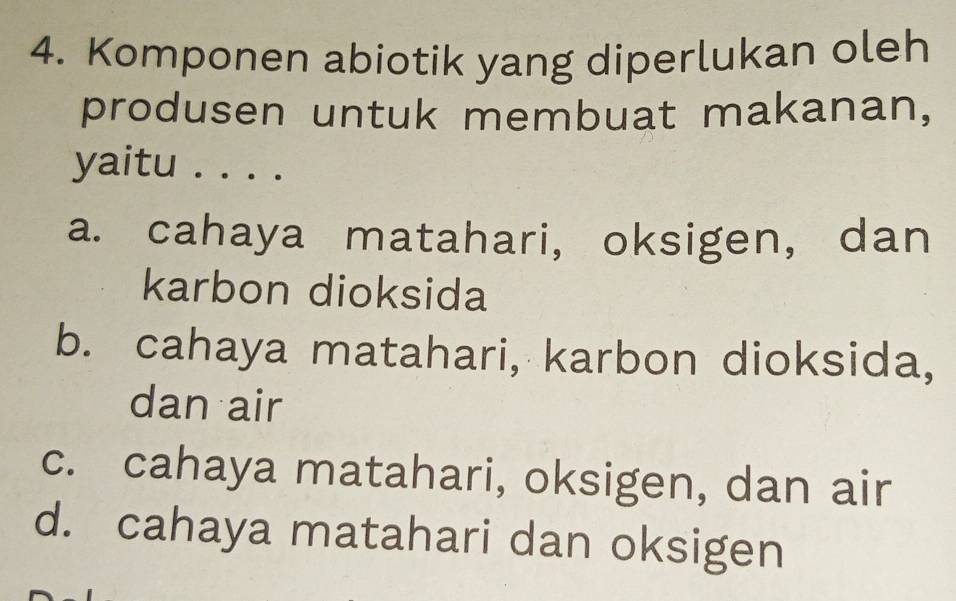 Komponen abiotik yang diperlukan oleh
produsen untuk membuat makanan,
yaitu . . . .
a. cahaya matahari, oksigen, dan
karbon dioksida
b. cahaya matahari, karbon dioksida,
dan air
c. cahaya matahari, oksigen, dan air
d. cahaya matahari dan oksigen