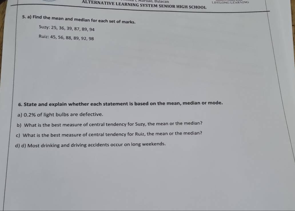 1, Marão, Bulacan 
ALTERNATIVE LEARNING SYSTEM SENIOR HIGH SCHOOL LIFFLONG LEARNING 
5. a) Find the mean and median for each set of marks. 
Suzy: 25, 36, 39, 87, 89, 94
Ruiz: 45, 56, 88, 89, 92, 98
6. State and explain whether each statement is based on the mean, median or mode. 
a) 0.2% of light bulbs are defective. 
b) What is the best measure of central tendency for Suzy, the mean or the median? 
c) What is the best measure of central tendency for Ruiz, the mean or the median? 
d) d) Most drinking and driving accidents occur on long weekends.