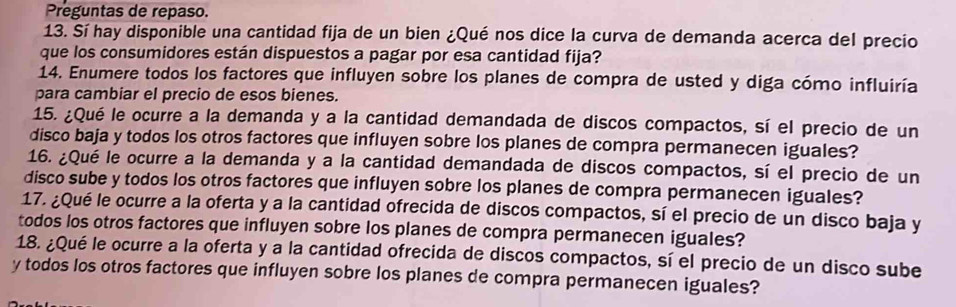 Preguntas de repaso. 
13. Sí hay disponible una cantidad fija de un bien ¿Qué nos dice la curva de demanda acerca del precio 
que los consumidores están dispuestos a pagar por esa cantidad fija? 
14. Enumere todos los factores que influyen sobre los planes de compra de usted y diga cómo influiría 
para cambiar el precio de esos bienes. 
15. ¿Qué le ocurre a la demanda y a la cantidad demandada de discos compactos, sí el precio de un 
disco baja y todos los otros factores que influyen sobre los planes de compra permanecen iguales? 
16. ¿Qué le ocurre a la demanda y a la cantidad demandada de discos compactos, sí el precio de un 
disco sube y todos los otros factores que influyen sobre los planes de compra permanecen iguales? 
17. ¿Qué le ocurre a la oferta y a la cantidad ofrecida de discos compactos, sí el precio de un disco baja y 
todos los otros factores que influyen sobre los planes de compra permanecen iguales? 
18. ¿Qué le ocurre a la oferta y a la cantidad ofrecida de discos compactos, sí el precio de un disco sube 
y todos los otros factores que influyen sobre los planes de compra permanecen iguales?