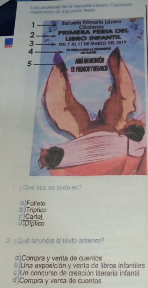 Los alumnos de la escuela Lázaro Cárdenas
elaboraron el siguiente texto
1 ¿Que tipo de texto es?
□)Folleto
b ) Tríptico
c) Cartel
d)Díptico
2. ¿Qué anuncia el texto anterior?
□)Compra y venta de cuentos
b)Una exposición y venta de libros infantiles
)Un concurso de creación literaria infantil
d)Compra y venta de cuentos