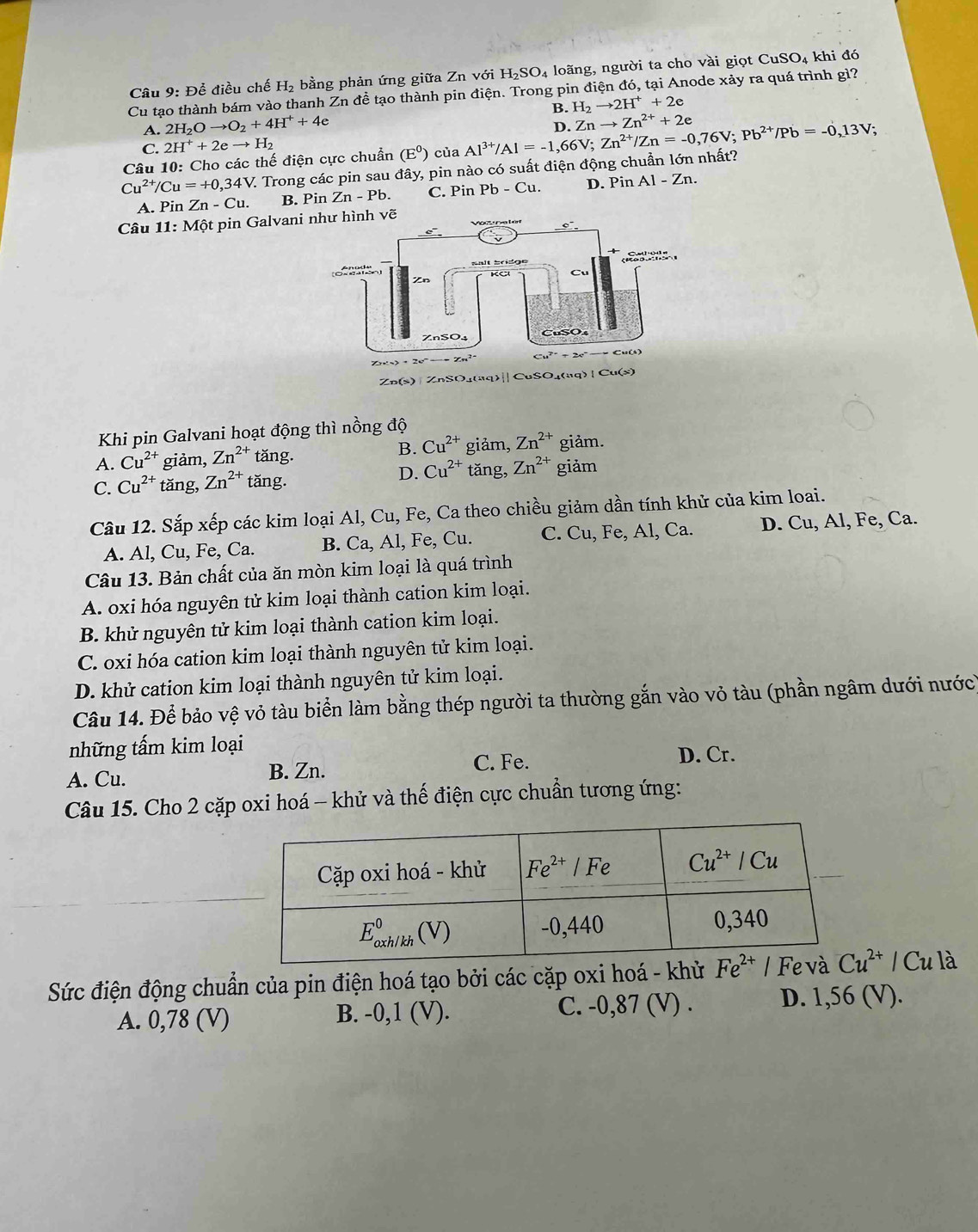 Để điều chế H_2 bằng phản ứng giữa ZnvoiH_2SO_4 loãng, người ta cho vài giọt CuSO_4 khi đó
Cu tạo thành bám vào thanh Zn đề tạo thành pin điện. Trong pin điện đó, tại Anode xảy ra quá trình gì?
B. H_2to 2H^++2e
A. 2H_2Oto O_2+4H^++4e
D. Znto Zn^(2+)+2e
C. 2H^++2eto H_2
Cu^(2+)/Cu=+0,34V. V. Trong các pin sau đây, pin nào có suất điện động chuẩn lớn nhất? Al^(3+)/Al=-1,66V;Zn^(2+)/Zn=-0,76V;Pb^(2+)/Pb=-0,13V;
Câu 10: Cho các thế điện cực chuẩn (E^0) của
A. Pin Zn-Cu. B. Pin Zn-Pb. C. Pin Pb-Cu. D. Pin Al-Zn.
Câu 11:Mhat Qt pin Galvan
Khi pin Galvani hoạt động thì nồng độ
B. Cu^(2+)
A. Cu^(2+) giảm, Zn^(2+) t an D giảm, Zn^(2+) giảm.
C. Cu^(2+) tǎng, Zn^(2+)tan g.
D. Cu^(2+) tǎng, Zn^(2+) giảm
Câu 12. Sắp xếp các kim loại Al, Cu, Fe, Ca theo chiều giảm dần tính khử của kim loai.
A. Al, Cu, Fe, Ca. B. Ca, Al, Fe, Cu. C. Cu, Fe, AI , Ca. D. Cu, Al, Fe, Ca.
Câu 13. Bản chất của ăn mòn kim loại là quá trình
A. oxi hóa nguyên tử kim loại thành cation kim loại.
B. khử nguyên tử kim loại thành cation kim loại.
C. oxi hóa cation kim loại thành nguyên tử kim loại.
D. khử cation kim loại thành nguyên tử kim loại.
Câu 14. Để bảo vệ vỏ tàu biển làm bằng thép người ta thường gắn vào vỏ tàu (phần ngâm dưới nước)
những tấm kim loại
C. Fe. D. Cr.
A. Cu. B. Zn.
Câu 15. Cho 2 cặp oxi hoá - khử và thế điện cực chuẩn tương ứng:
Sức điện động chuẩn của pin điện hoá tạo bởi các cặp oxi hoá - khử Cu^(2+)/Cu 18
A. 0,78 (V) B. -0,1 (V). C. -0,87 (V) . D. 1,56 (V).