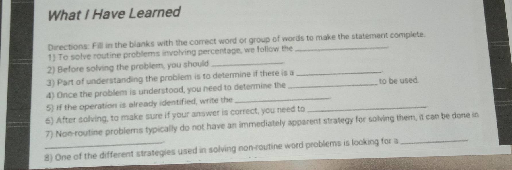 What I Have Learned 
Directions: Fill in the blanks with the correct word or group of words to make the statement complete. 
1 To solve routine problems involving percentage, we follow the 
2) Before solving the problem, you should_ 
3) Part of understanding the problem is to determine if there is a_ 
. 
to be used. 
4) Once the problem is understood, you need to determine the_ 
5) If the operation is already identified, write the_ 
_ 
6) After solving, to make sure if your answer is correct, you need to 
7) Non-routine problems typically do not have an immediately apparent strategy for solving them, it can be done in 
8) One of the different strategies used in solving non-routine word problems is looking for a