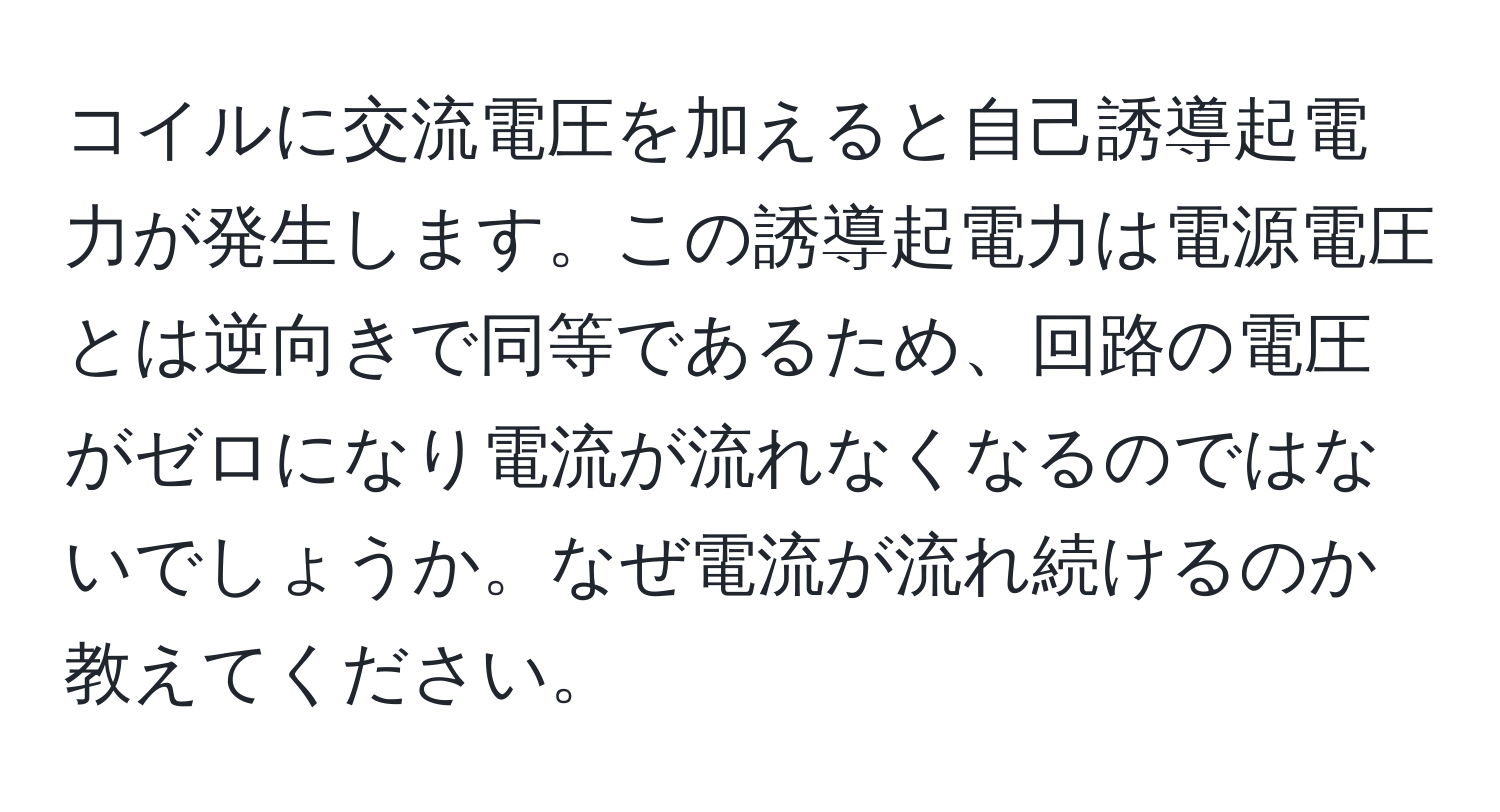 コイルに交流電圧を加えると自己誘導起電力が発生します。この誘導起電力は電源電圧とは逆向きで同等であるため、回路の電圧がゼロになり電流が流れなくなるのではないでしょうか。なぜ電流が流れ続けるのか教えてください。