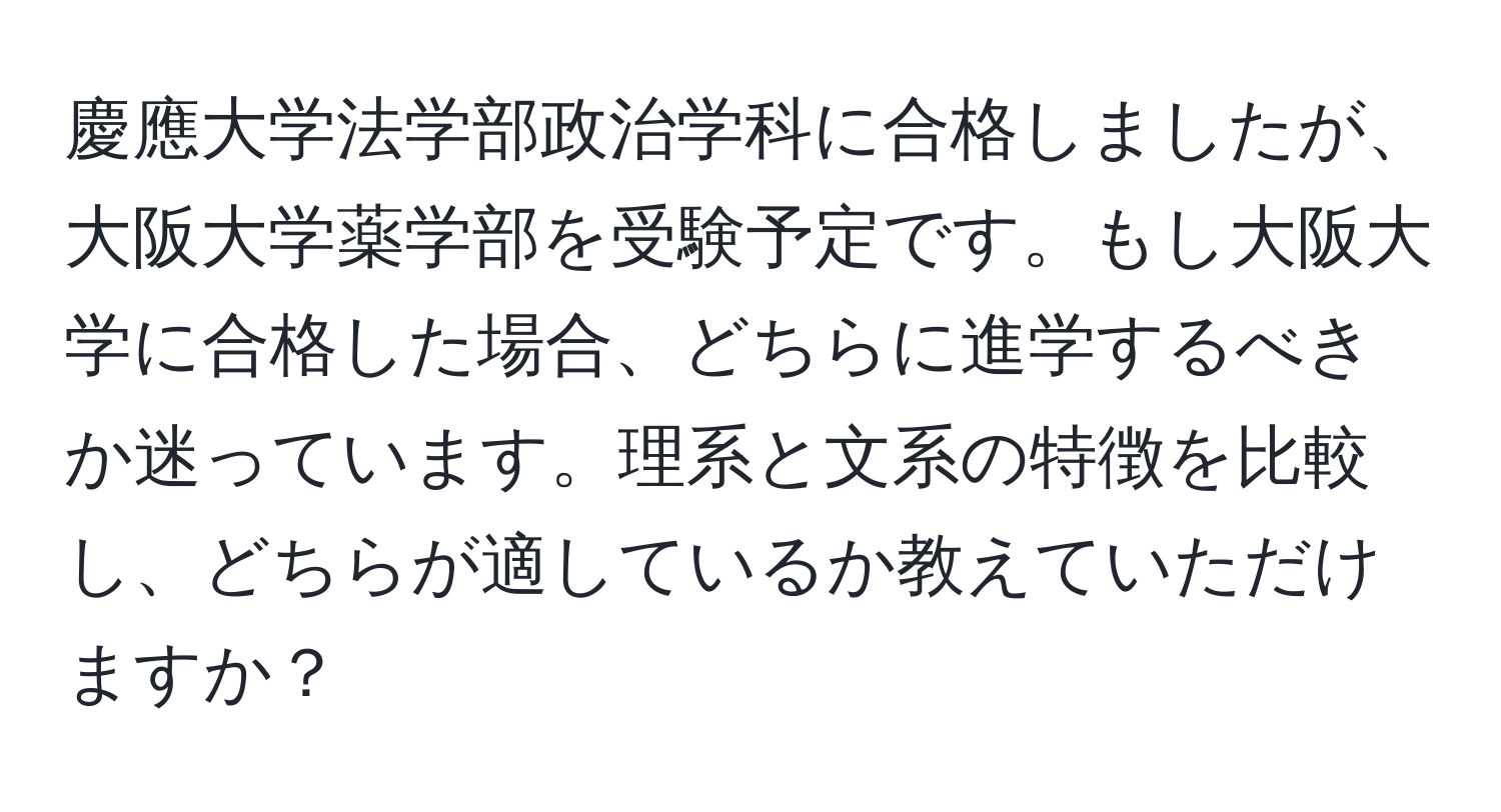 慶應大学法学部政治学科に合格しましたが、大阪大学薬学部を受験予定です。もし大阪大学に合格した場合、どちらに進学するべきか迷っています。理系と文系の特徴を比較し、どちらが適しているか教えていただけますか？