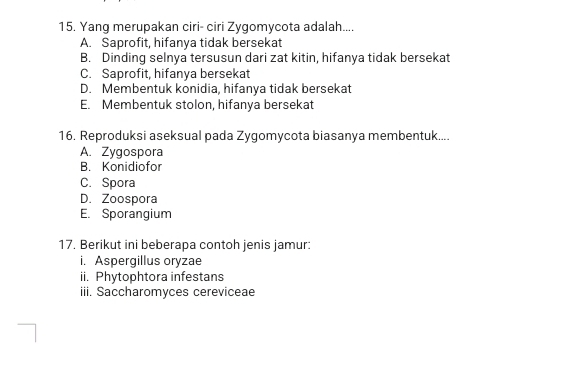 Yang merupakan ciri- ciri Zygomycota adalah....
A. Saprofit, hifanya tidak bersekat
B. Dinding selnya tersusun dari zat kitin, hifanya tidak bersekat
C. Saprofit, hifanya bersekat
D. Membentuk konidia, hifanya tidak bersekat
E. Membentuk stolon, hifanya bersekat
16. Reproduksi aseksual pada Zygomycota biasanya membentuk....
A. Zygospora
B. Konidiofor
C. Spora
D. Zoospora
E. Sporangium
17. Berikut ini beberapa contoh jenis jamur:
i. Aspergillus oryzae
ii. Phytophtora infestans
iii. Saccharomyces cereviceae