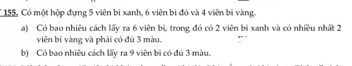 Có một hộp đựng 5 viên bi xanh, 6 viên bi đỏ và 4 viên bi vàng. 
a) Có bao nhiêu cách lấy ra 6 viên bi, trong đó có 2 viên bi xanh và có nhiều nhất 2
viên bi vàng và phải có đủ 3 màu. 
b) Có bao nhiêu cách lấy ra 9 viên bi có đủ 3 màu.