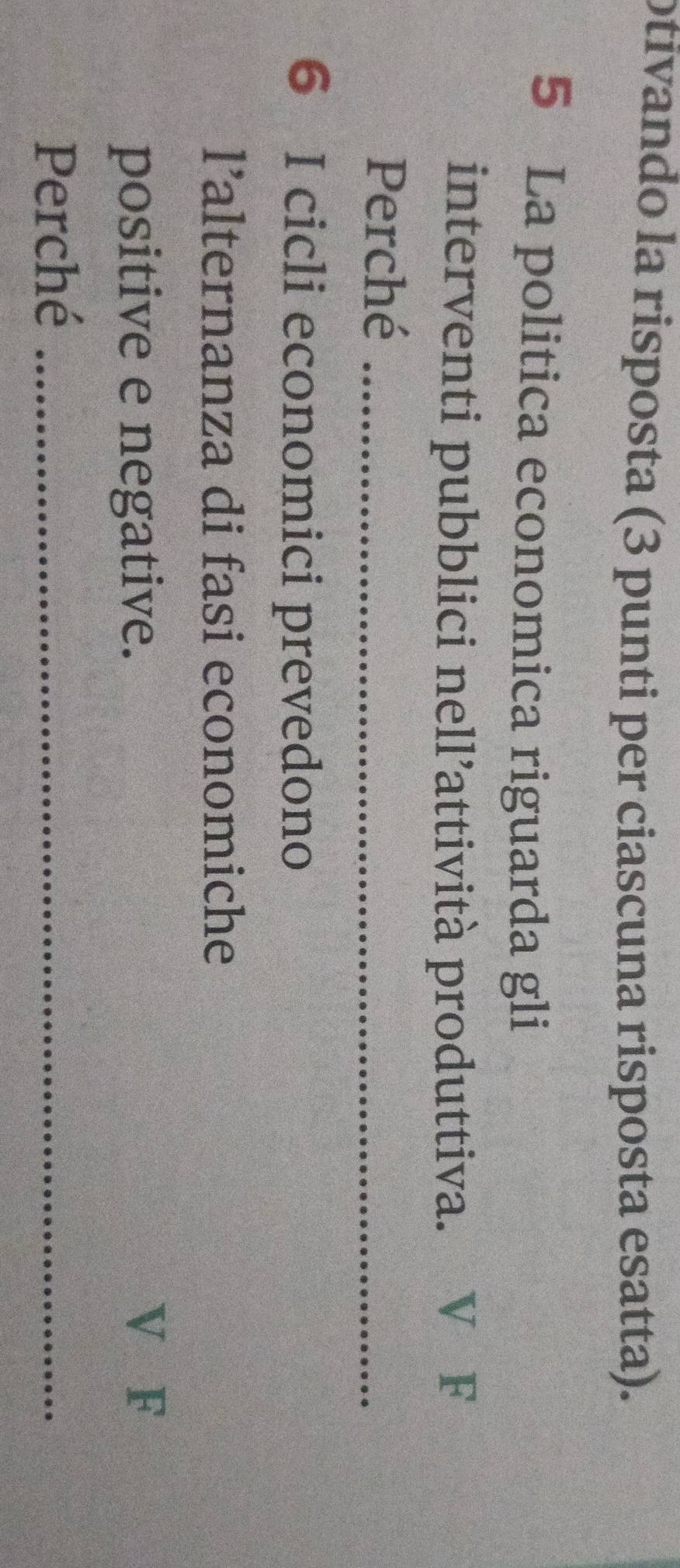 otivando la risposta (3 punti per ciascuna risposta esatta). 
5 La politica economica riguarda gli 
interventi pubblici nell’attività produttiva. ₹V F 
Perché_ 
6 I cicli economici prevedono 
l’alternanza di fasi economiche 
positive e negative. 
V F 
Perché_