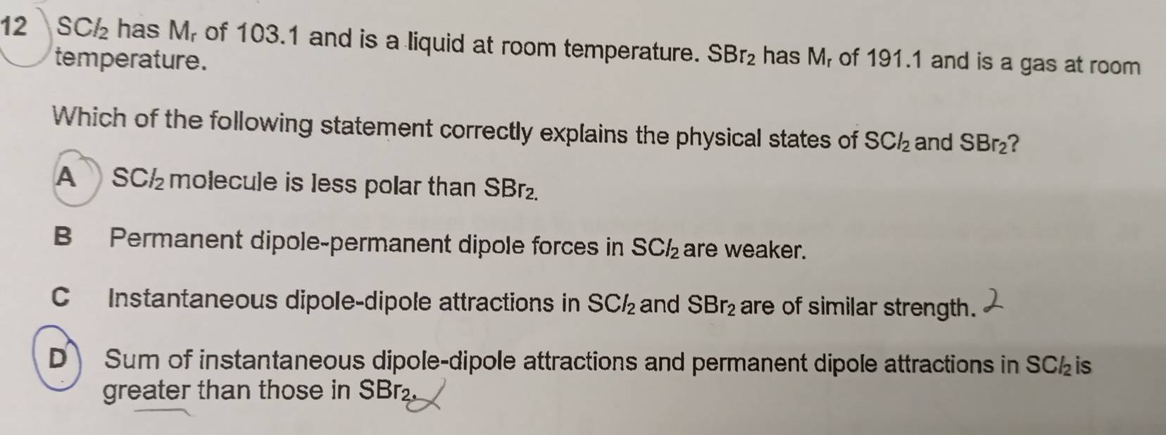 12 SCl_2 has Mr of 103.1 and is a liquid at room temperature. SBr_2 has M_r of 191.1 and is a gas at room
temperature.
Which of the following statement correctly explains the physical states of SCl_2 and SBr_2
A SCl_2 molecule is less polar than SBr₂.
B Permanent dipole-permanent dipole forces in SCl_2 are weaker.
C Instantaneous dipole-dipole attractions in SCl_2 and SBr_2 are of similar strength.
D Sum of instantaneous dipole-dipole attractions and permanent dipole attractions in SC is
greater than those in SBr.