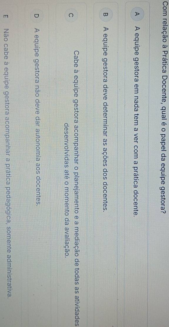 Com relação à Prática Docente, qual é o papel da equipe gestora?
A A equipe gestora em nada tem a ver com a prática docente.
B A equipe gestora deve determinar as ações dos docentes.
Cabe à equipe gestora acompanhar o planejamento e a mediação de todas as atividades
C
desenvolvidas até o momento da avaliação.
D A equipe gestora não deve dar autonomia aos docentes.
E Não cabe à equipe gestora acompanhar a prática pedagógica, somente administrativa.