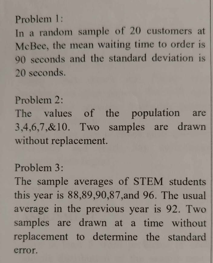 Problem 1: 
In a random sample of 20 customers at 
McBee, the mean waiting time to order is
90 seconds and the standard deviation is
20 seconds. 
Problem 2: 
The values of the population are
3, 4, 6, 7,& 10. Two samples are drawn 
without replacement. 
Problem 3: 
The sample averages of STEM students 
this year is 88, 89, 90, 87,and 96. The usual 
average in the previous year is 92. Two 
samples are drawn at a time without 
replacement to determine the standard 
error.