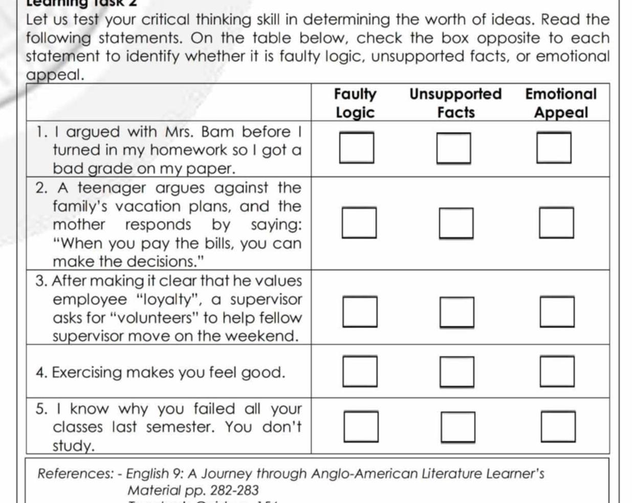 Leaming Task 2 
Let us test your critical thinking skill in determining the worth of ideas. Read the 
following statements. On the table below, check the box opposite to each 
statement to identify whether it is faulty logic, unsupported facts, or emotional 
References: - English 9: A Journey through Anglo-American Literature Learner's 
Material pp. 282-283