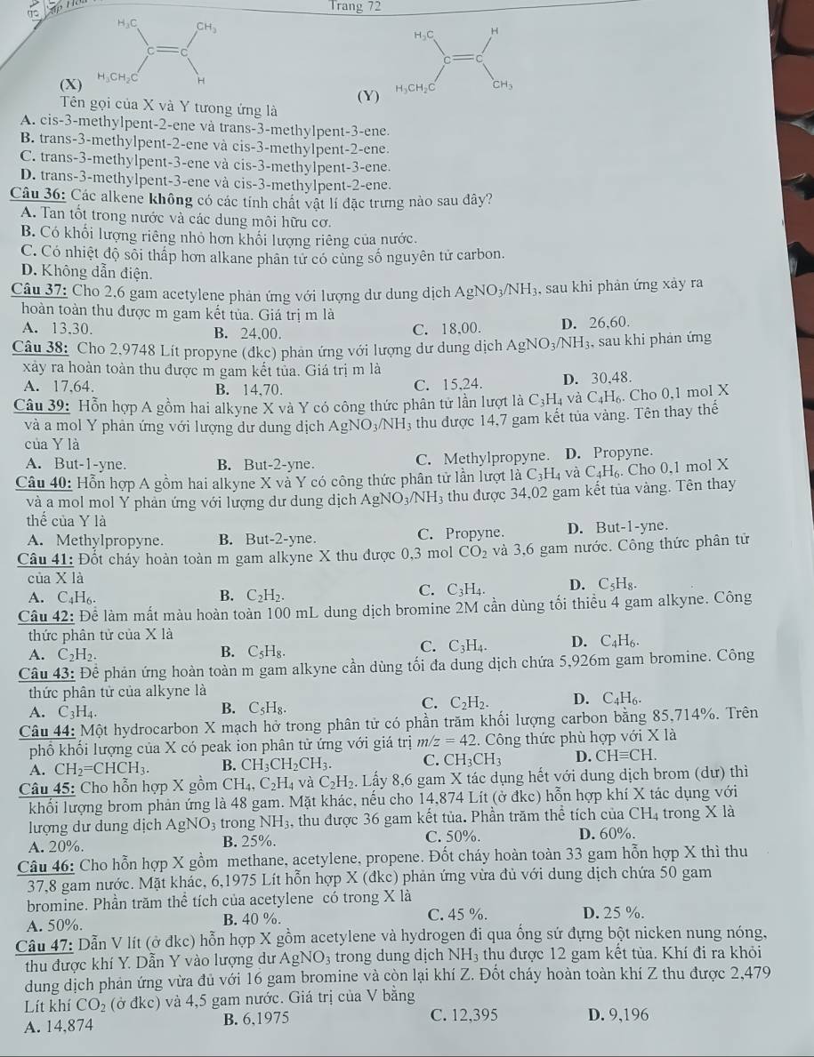 Trang 72
H₃C CH_3
H₃C H
c=
(X) H
(Y) H_3CH_2C CH_3
Tên gọi của X và Y tương ứng là
A. cis-3-methylpent-2-ene và trans-3-methylpent-3-ene.
B. trans-3-methylpent-2-ene và cis-3-methylpent-2-ene.
C. trans-3-methylpent-3-ene và cis-3-methylpent-3-ene.
D. trans-3-methylpent-3-ene và cis-3-methylpent-2-ene.
Câu 36: Các alkene không có các tính chất vật lí đặc trưng nào sau dây?
A. Tan tốt trong nước và các dung môi hữu cơ.
B. Có khối lượng riêng nhỏ hơn khối lượng riêng của nước.
C. Có nhiệt độ sối thấp hơn alkane phân tử có cùng số nguyên tử carbon.
D. Không dẫn điện.
Câu 37: Cho 2,6 gam acetylene phản ứng với lượng dư dung dịch AgNO_3/NH_3 , sau khi phản ứng xảy ra
hoàn toàn thu được m gam kết tủa. Giá trị m là
A. 13.30. B. 24,00.
C. 18,00. D. 26,60.
Câu 38: Cho 2,9748 Lít propyne (đke) phan ứng với lượng dư dung dịch AgNO_3/NH_3. , sau khi phản ứng
xây ra hoàn toàn thu được m gam kết tủa. Giá trị m là
A. 17,64. B. 14.70. C. 15,24. D. 30,48.
Câu 39: Hỗn hợp A gồm hai alkyne X và Y có công thức phân tử lần lượt là C_3H_4 và C_4H_6. Cho 0,1 mol X
và a mol Y phản ứng với lượng dư dung dịch AgNO_3/NH_3 thu được 14,7 gam kết tủa vàng. Tên thay thế
của Y là
A. But-1-yne. B. But-2-yne. C. Methylpropyne. D. Propyne.
Câu 40: Hỗn hợp A gồm hai alkyne X và Y có công thức phân tử lần lượt là C_3H_4 và C_4H_6.. Cho 0,1 mol X
và a mol mol Y phản ứng với lượng dư dung dịch AgNO3 NH_3 , thu được 34,02 gam kết tủa vàng. Tên thay
thế của Y là e.
A. Methylpropyne. B. But-2-yne. C. Propyne. D. But-1-yn
Câu 41: Đốt cháy hoàn toàn m gam alkyne X thu được 0,3 mol CO_2 và 3,6 gam nước. Công thức phân tử
của X là
B.
A. C_4H_6. C_2H_2.
C. C_3H_4. D. C_5H_8.
Câu 42: Đề làm mất màu hoàn toàn 100 mL dung dịch bromine 2M cần dùng tối thiều 4 gam alkyne. Công
thức phân tử của X là
A. C_2H_2.
B. C_5H_8.
C. C_3H_4. D. C_4H_6.
Câu 43: Để phản ứng hoàn toàn m gam alkyne cần dùng tối đa dung dịch chứa 5,926m gam bromine. Công
thức phân tử của alkyne là
A. C_3H_4.
B. C_5H_8 C 
C. C_2H_2. D. C_4H_6.
Câu 44: Một hydrocarbon X mạch hở trong phân tử có phần trăm khối lượng carbon bằng 85,714%. Trên
phổ khối lượng của X có peak ion phân tử ứng với giá trị m/z=42 4. Công thức phù hợp với X là
A. CH_2=CHCH_3. B. CH_3CH_2CH_3. C. CH_3CH_3 D. CHequiv CH.
Câu 45: Cho hỗn hợp X gồm CH_4,C_2H_4 và C_2H_2. Lấy 8,6 gam X tác dụng hết với dung dịch brom (dư) thì
khối lượng brom phản ứng là 48 gam. Mặt khác, nếu cho 14,874 Lít (ở đkc) hỗn hợp khí X tác dụng với
lượng dư dung dịch AgNO_3 trong NH_3 3, thu được 36 gam kết tủa. Phần trăm thể tích của CHị trong X là
A. 20%. B. 25%. C. 50%. D. 60%.
Câu 46: Cho hỗn hợp X gồm methane, acetylene, propene. Đốt cháy hoàn toàn 33 gam hỗn hợp X thì thu
37,8 gam nước. Mặt khác, 6,1975 Lít hỗn hợp X (đkc) phản ứng vừa đủ với dung dịch chứa 50 gam
bromine. Phần trăm thể tích của acetylene có trong X là
A. 50%. B. 40 %. C. 45 %. D. 25 %.
Cầu 47: Dẫn V lít (ở đkc) hỗn hợp X gồm acetylene và hydrogen đi qua ống sứ đựng bột nicken nung nóng.
thu được khí Y. Dẫn Y vào lượng dư AgNO_3 trong dung dịch NH_3 thu được 12 gam kết tùa. Khí đi ra khỏi
dung dịch phản ứng vừa đủ với 16 gam bromine và còn lại khí Z. Đốt cháy hoàn toàn khí Z thu được 2,479
Lít khí CO_2 (ở đkc) và 4,5 gam nước. Giá trị của V bằng
A. 14,874 B. 6,1975 C. 12,395 D. 9,196
