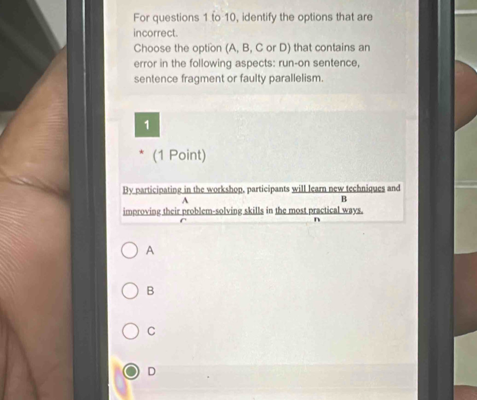 For questions 1 to 10, identify the options that are
incorrect.
Choose the option (A, B, C or D) that contains an
error in the following aspects: run-on sentence,
sentence fragment or faulty parallelism.
1
* (1 Point)
By participating in the workshop, participants will learn new techniques and
A
B
improving their problem-solving skills in the most practical ways.
n
A
B
C
D