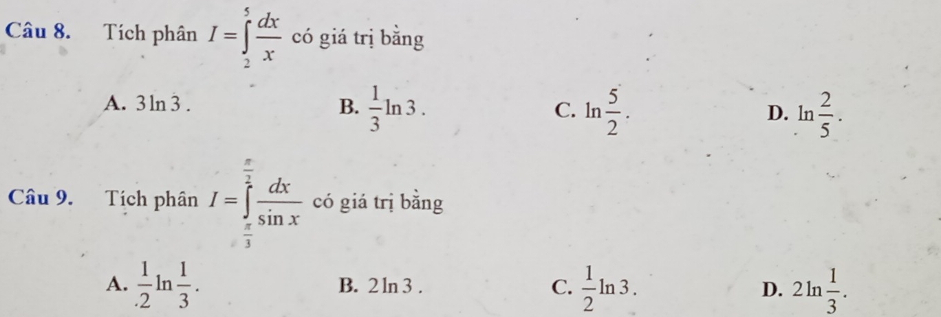 Tích phân I=∈tlimits _2^(5frac dx)x có giá trị bằng
A. 3 n3. B.  1/3 ln 3. ln  5/2 . D. ln  2/5 . 
C.
Câu 9. Tích phân I=∈tlimits _ π /3 ^ π /2  dx/sin x  có giá trị băng
A.  1/.2 ln  1/3 . B. 2 ln 3 . C.  1/2 ln 3. D. 2ln  1/3 .