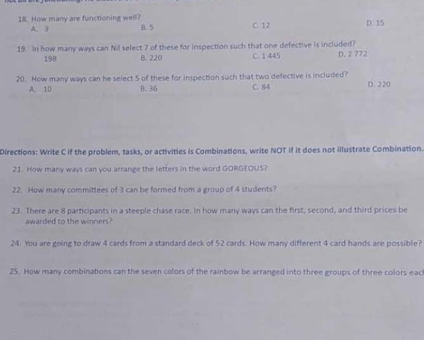 How many are functioning well? C. 12 D. 15
A. 3 B. 5
19. In how many ways can Nil select 7 of these for inspection such that one defective is included?
198 B. 220 C. 1 445 D. 2 772
20. How many ways can he select 5 of these for inspection such that two defective is included? D. 220
A. 10 B. 36 C. 84
Directions: Write C if the problem, tasks, or activities is Combinations, write NOT if it does not illustrate Combination.
21. How many ways can you arrange the letters in the word GORGEOUS?
22. How many committees of 3 can be formed from a group of 4 students?
23. There are 8 participants in a steeple chase race. In how many ways can the first, second, and third prices be
awarded to the winners?
24. You are going to draw 4 cards from a standard deck of 52 cards. How many different 4 card hands are possible?
25. How many combinations can the seven colors of the rainbow be arranged into three groups of three colors eac