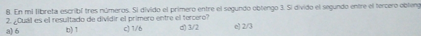 En mi libreta escribí tres números. Si divido el primero entre el segundo obtengo 3. Si divido el segundo entre el tercero obleng
2. ¿Cuál es el resultado de dividir el primero entre el tercero?
a) 6 b) 1 c) 1/6 d) 3/2 e) 2/3