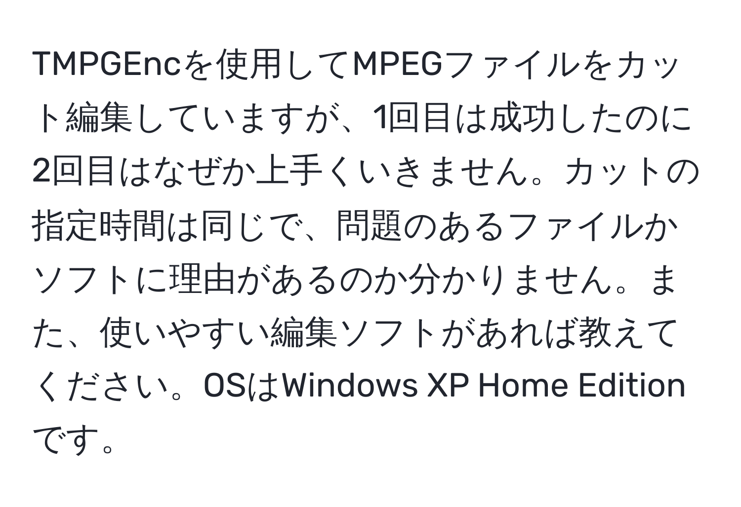 TMPGEncを使用してMPEGファイルをカット編集していますが、1回目は成功したのに2回目はなぜか上手くいきません。カットの指定時間は同じで、問題のあるファイルかソフトに理由があるのか分かりません。また、使いやすい編集ソフトがあれば教えてください。OSはWindows XP Home Editionです。