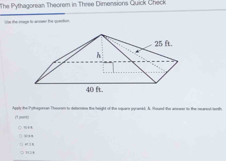 The Pythagorean Theorem in Three Dimensions Quick Check
Use the image to answer the question.
Apply the Pythagorean Theorem to determine the height of the square pyramid, h. Round the answer to the nearest tenth.
(1 point)
15.0
32.0 R.
47.2 1.
31.21