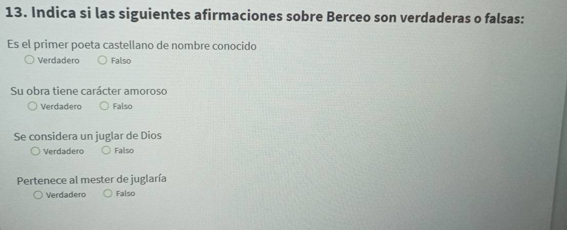 Indica si las siguientes afirmaciones sobre Berceo son verdaderas o falsas:
Es el primer poeta castellano de nombre conocido
Verdadero Falso
Su obra tiene carácter amoroso
Verdadero Falso
Se considera un juglar de Dios
Verdadero Falso
Pertenece al mester de juglaría
Verdadero Falso