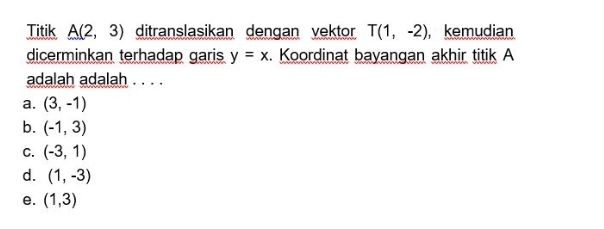 Titik A(2,3) ditranslasikan dengan vektor T(1,-2) , kemudian
dicerminkan terhadap garis y=x. Koordinat bayangan akhir titik A
adalah adalah . . . .
a. (3,-1)
b. (-1,3)
C. (-3,1)
d. (1,-3)
e. (1,3)