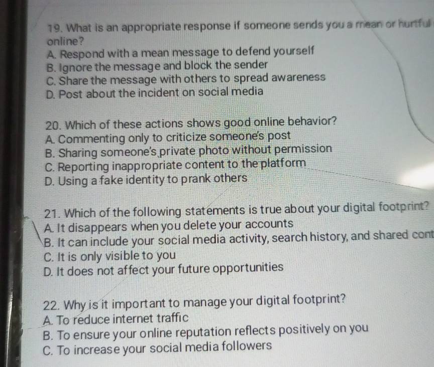 What is an appropriate response if someone sends you a mean or hurtful
online?
A. Respond with a mean message to defend yourself
B. ignore the message and block the sender
C. Share the message with others to spread awareness
D. Post about the incident on social media
20. Which of these actions shows good online behavior?
A. Commenting only to criticize someone's post
B. Sharing someone's private photo without permission
C. Reporting inappropriate content to the platform
D. Using a fake identity to prank others
21. Which of the following statements is true about your digital footprint?
A. It disappears when you delete your accounts
B. It can include your social media activity, search history, and shared cont
C. It is only visible to you
D. It does not affect your future opportunities
22. Why is it important to manage your digital footprint?
A. To reduce internet traffic
B. To ensure your online reputation reflects positively on you
C. To increase your social media followers