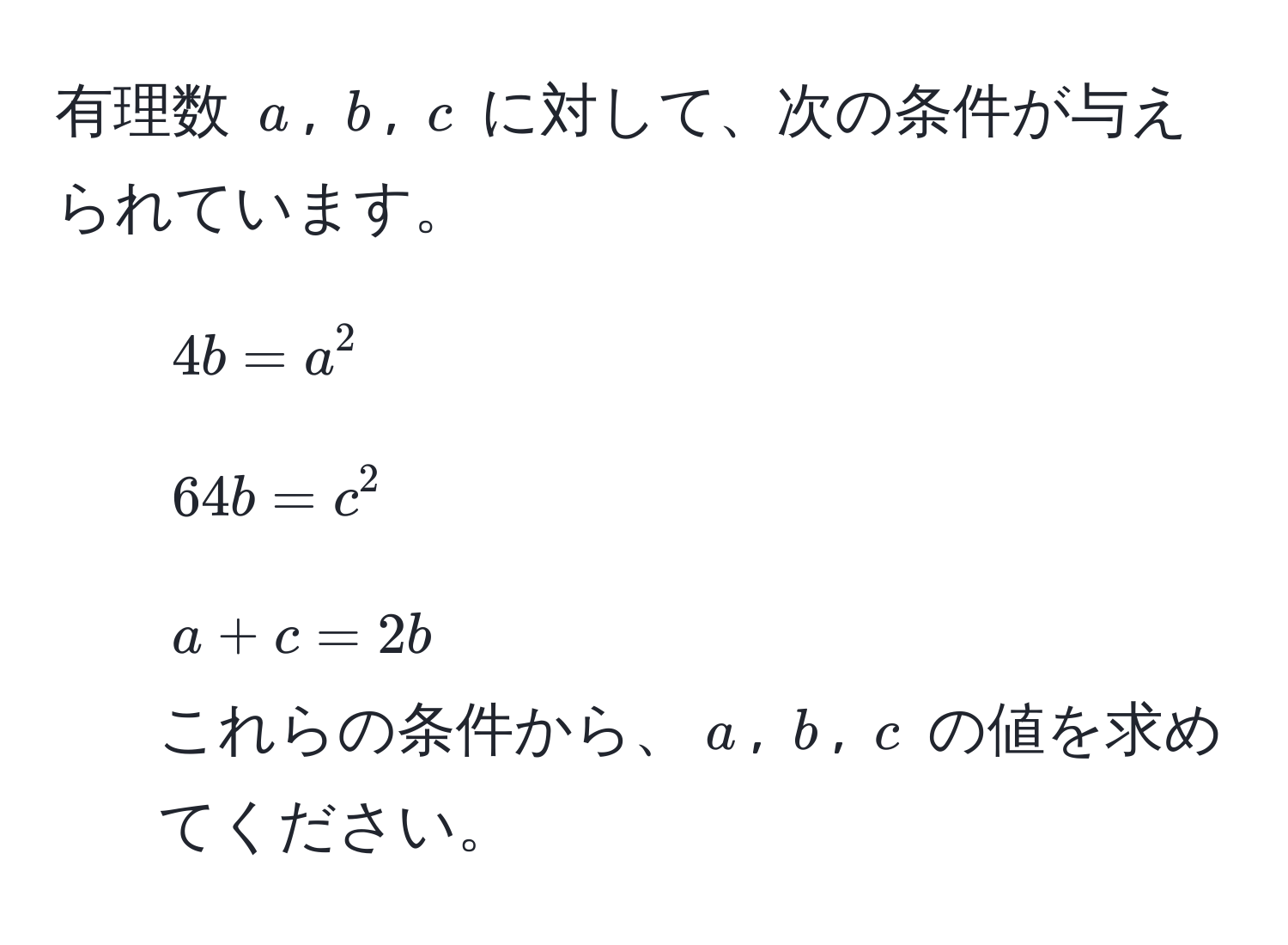 有理数 $a$, $b$, $c$ に対して、次の条件が与えられています。  
1. $4b = a^2$  
2. $64b = c^2$  
3. $a + c = 2b$  
これらの条件から、$a$, $b$, $c$ の値を求めてください。