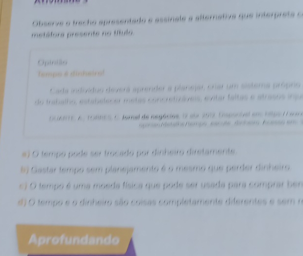 Observe o trecho apresentado e assinale a alternative . 
metáfors presente no título
Opinião
tempo é dinheir
Cada individuo deverá aprender a 

do frabalho, estabelecer metas 
DUANTE, A. TORNES, C. fornal de negácios, 17 eu 2017

# O tempo pode ser trocado por dinheiro diretamente.
# Gastar tempo sem planejamento é o mesmo que perder dinheiro
c) O tempo é uma moeda física que pode ser usada para comprar ben
d) O tempo e o dinheiro são coisas completamente diferentes e sem r
Aprofundando