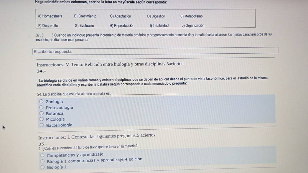 Haga coincidir ambas columnas, escriba la letra en mayúscula según corresponda:
A) Homeoslasis B) Crecimiento C) Adaptación D) Digestión E) Metabolismo
F) Desarrollo G) Evolución H) Reproducción I) Irritabilidad J) Organización
37. ( ) Cuando un individuo presenta incremento de materia orgánica y progresivamente aumenta de y tamaño hasta alcanzar los limites característicos de su
especie, se dice que éste presenta:
Escribe tu respuesta
Instrucciones: V. Tema: Relación entre biología y otras disciplinas 5aciertos
34.-
La biología se divide en varias ramas y existen disciplinas que se deben de aplicar desde el punto de vista taxonómico, para el estudio de la misma.
Identifica cada disciplina y escribe la palabra según corresponde a cada enunciado o pregunta:
24. La disciplina que estudia al reino animalia es:_
Zoología
Protozoología
Botánica
Micología
Bacteriología
Instrucciones: I. Contesta las siguientes preguntas:5 aciertos
35.-
4. ¿Cuál es el nombre del libro de texto que se lleva en la materia?
Competencias y aprendizaje
Biología 1 competencias y aprendizaje 4 edición
Biología 1