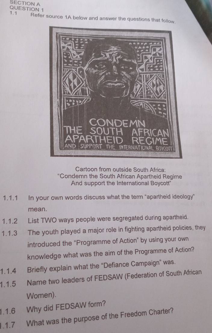 1.1 Refer source 1A below and answer the questions that follow. 
Cartoon from outside South Africa: 
'Condemn the South African Apartheid Regime 
And support the International Boycott" 
1.1.1 In your own words discuss what the term “apartheid ideology” 
mean. 
1.1.2 List TWO ways people were segregated during apartheid. 
1.1.3 The youth played a major role in fighting apartheid policies, they 
introduced the “Programme of Action” by using your own 
knowledge what was the aim of the Programme of Action? 
1.1.4 Briefly explain what the “Defiance Campaign” was. 
1.1.5 Name two leaders of FEDSAW (Federation of South African 
Women). 
1.1.6 Why did FEDSAW form? 
1.1.7 What was the purpose of the Freedom Charter?