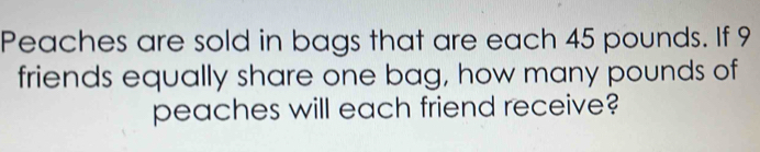 Peaches are sold in bags that are each 45 pounds. If 9
friends equally share one bag, how many pounds of 
peaches will each friend receive?