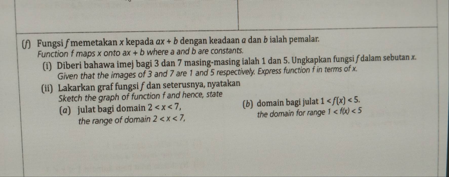 Fungsi f memetakan x kepada ax+b dengan keadaan α dan b ialah pemalar. 
Function f maps x onto ax+b where a and b are constants. 
(i) Diberi bahawa imej bagi 3 dan 7 masing-masing ialah 1 dan 5. Ungkapkan fungsi f dalam sebutan x. 
Given that the images of 3 and 7 are 1 and 5 respectively. Express function f in terms of x. 
(ii) Lakarkan graf fungsi f dan seterusnya, nyatakan 
Sketch the graph of function f and hence, state 
(@) julat bagi domain 2 , (b) domain bagi julat 1 <5</tex>. 
the range of domain 2 , the domain for range 1 <5</tex>