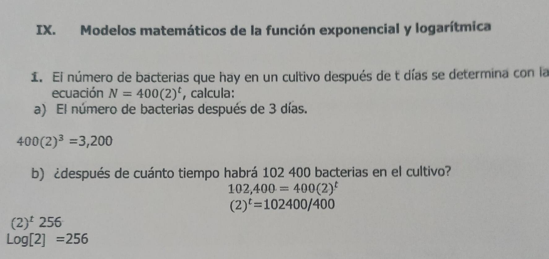 Modelos matemáticos de la función exponencial y logarítmica 
1. El número de bacterias que hay en un cultivo después de t días se determina con la 
ecuación N=400(2)^t , calcula: 
a) El número de bacterias después de 3 días.
400(2)^3=3,200
b) ¿después de cuánto tiempo habrá 102 400 bacterias en el cultivo?
102,400=400(2)^t
(2)^t=102400/400
(2)^t256
Log[2]=256