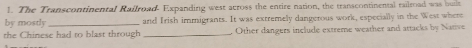 The Transcontinental Railroad- Expanding west across the entire nation, the transcontinental railroad was built 
by mostly_ and Irish immigrants. It was extremely dangerous work, especially in the West where 
the Chinese had to blast through _. Other dangers include extreme weather and attacks by Native