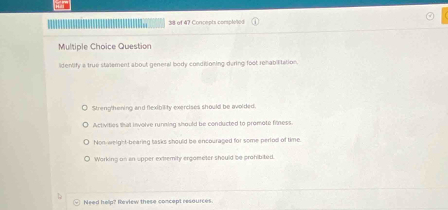 of 47 Concepts completed
Multiple Choice Question
identify a true statement about general body conditioning during foot rehabilitation.
Strengthening and flexibility exercises should be avoided.
Activities that involve running should be conducted to promote fitness.
Non-weight-bearing tasks should be encouraged for some period of time.
Working on an upper extremity ergometer should be prohibited.
Need help? Review these concept resources.