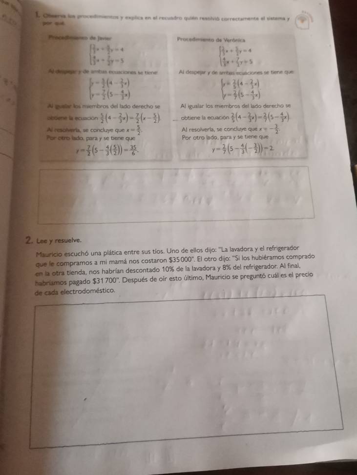 I, Oosersa los procedimientos y explica en el recuadro quién resolvió correctamente el sistema y
por què
Procedmianto de Javier  Procedimento de Verônica
beginarrayl  2/3 x+ 5/2 y=4  4/3 x- 7/2 y=5endarray.
beginarrayl  2/3 x+ 5/2 y=4  4/3 x+ 7/2 y=5endarray.
Al diespear y de ambas ecuaciones se tiene Al despejar y de ambas ecuaciones se tiene que

beginarrayl y= 5/2 (4- 2/3 x) y= 7/2 (5- 4/3 x)endarray.
beginarrayl y= 2/5 (4- 2/3 x) y= 2/7 (5- 4/3 x)endarray.
Al gualar los miembros del lado derecho se Al igualar los miembros del lado derecho se
olbtene la ecuación  5/2 (4- 2/3 x)= 7/2 (x- 5/2 ) obtiene la ecuación  2/5 (4- 2/3 x)= 2/7 (5- 4/3 x)
Al resolveria, se concluye que x= 5/2 . Al resolverla, se concluye que - 3/2 
Por otro lado, para y se tiene que Por otro lado, para y se tiene que
r= 7/2 (5- 4/3 ( 5/2 ))= 35/6 .
y= 2/7 (5- 4/3 (- 3/2 ))=2
2. Lee y resuelve.
Mauricio escuchó una plática entre sus tíos. Uno de ellos dijo: ''La lavadora y el refrigerador
que le compramos a mi mamá nos costaron $35000''. El otro dijo: ''Si los hubiéramos comprado
en la otra tienda, nos habrían descontado 10% de la lavadora y 8% del refrigerador. Al final,
habriamos pagado $31700'' ' Después de oír esto último, Mauricio se preguntó cuál es el precio
de cada electrodoméstico.