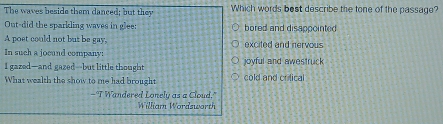 The waves beside them danced; but they Which words best describe the tone of the passage?
Out-did the sparkling waves in glee: bored and disappointed
A post could not but be gay,
In such a jocand company: excited and nervous
I gazed—and gazed-but little thought joyful and awestruck
What wealth the show to me had brought cold and crilical
- "I Wandered Lonely as a Cloud."
William Wordsworth