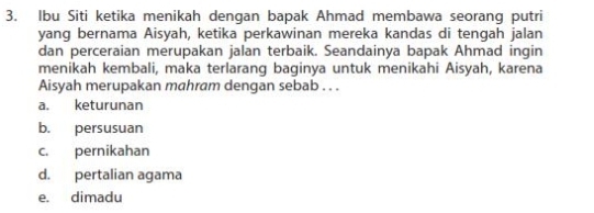 Ibu Siti ketika menikah dengan bapak Ahmad membawa seorang putri
yang bernama Aisyah, ketika perkawinan mereka kandas di tengah jalan
dan perceraian merupakan jalan terbaik. Seandainya bapak Ahmad ingin
menikah kembali, maka terlarang baginya untuk menikahi Aisyah, karena
Aisyah merupakan mahram dengan sebab . . .
a. keturunan
b. persusuan
c. pernikahan
d. pertalian agama
e. dimadu