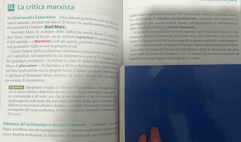 ¹ La critica marxista
postazione economica esistente. Tale rivoluzione, vittoriosa, avrebbe porta-
Le classi sociali e il plusvalore Una radicale posizione a favore dei lavo o a un periodo di dittatura del proletariato, necessario per consentire il
ratori salariati, sfruttati dai datori di lavoro, fu quella assunta dal filoso della proprietà privata, la società comunista.
ed economista tedesco Karl Marx passaggio a una nuova società, basata sull'uguaglianza e sull'abolizione
Secondo Marx, lo sviluppo delle fabbriche aveva diviso la società in Si tratta di una società in cui viene superata ogni divisione di classe e non
due classi: i datori di lavoro, da lui definiti capitalisti in quanto detento esiste più alcuno sfruttamento dell’uomo verso altri individui, sulla base del
ri del capitale, e i #proletari, cioè gli operai, persone talmente povere da motto: «Ognuno secondo le sue capacità; a ognuno secondo i suoi bisogni».
non possedere nulla se non la propria prole. Soffermandosi sulle condizioni di lavoro, Marx criticò fortemente il prin-
L’unico fattore della produzione consisteva a suo parere nel lavoro, pe cipio della divisione del lavoro, sottolineando lo stato di alienazione che pro-
cui i capitalisti, nel momento in cui trattenevano per sé la maggior part voca sugli individui; il lavoratore, cioè, si estrania da se stesso, al punto da
dei guadagni produttivi - il profitto 0, come lo definì più polemicament identificarsi negli oggetti materiali da lui creati.
Marx, il plusvalore -, lo facevano a danno dei lavoratori, commettenda
nei loro confronti un vero e proprio furto. L’intero prodotto doveva infa
ti spettare ai lavoratori stessi, mentre, in realtà, veniva loro versato sol
un salario di sussistenza.
MPo Spieghíamo meglio il concetto di plusvalore. Immaginiamo
che il valore effettivo della forza lavoro offerta da un lavoratore in un gior-
no corrisponda a 40 euro, ma che la retribuzione a lui riconosciuta sia
quella appena sufficiente alla sua sopravvivenza fisica, pari a 25 euro. La
differenza tra il valore effettivo del lavoro prestato (40 euro) e il compenso
corrisposto (25 euro) costituisce, in base alla teoria marxista, il plusvalore
(15 euro).
Dittatura del proletariato e società comunista I lavoratori, secondo
Marx, avrebbero dovuto insorgere contro il sistema capitalista e attuare un
vera e propria rivoluzione, la rivoluzione del proletariato, per rovesciare l'im