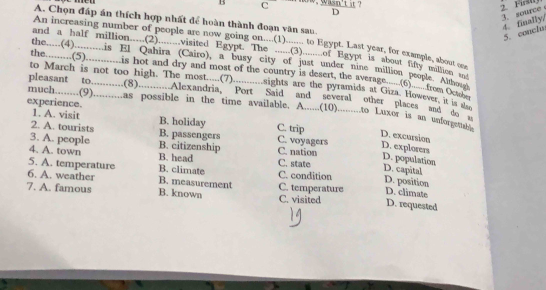 now, wasn't it ?
D
3. source
A. Chọn đáp án thích hợp nhất để hoàn thành đoạn văn sau.
4. finally/
5. conclu
An increasing number of people are now going on....(1)....... to Egypt. Last year, for example, about one
and a half million.....(2)........visited Egypt. The ......(3)........of Egypt is about fifty million and
the.....(4)..........is El Qahira (Cairo), a busy city of just under nine million people. Although
the.........(5)............is hot and dry and most of the country is desert, the average......(6).......from October
to March is not too high. The most.....(7)...........sights are the pyramids at Giza. However, it is also
pleasant to...........(8)...........Alexandria, Port Said and several other places and do as
experience.
much........(9)..........as possible in the time available. A......(10)..........to Luxor is an unforgettable
1. A. visit B. holiday C. trip
2. A. tourists B. passengers C. voyagers
D. excursion
3. A. people B. citizenship C. nation
D. explorers
4. A. town B. head C. state
D. population
5. A. temperature B. climate C. condition
D. capital
D. position
6. A. weather B. measurement C. temperature D. climate
7. A. famous B. known C. visited
D. requested