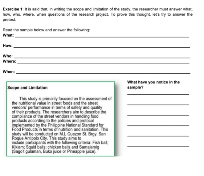 It is said that, in writing the scope and limitation of the study, the researcher must answer what, 
how, who, where, when questions of the research project. To prove this thought, let's try to answer the 
pretest. 
Read the sample below and answer the following: 
What:_ 
How:_ 
Who:_ 
Where:_ 
When:_ 
What have you notice in the 
Scope and Limitation sample? 
_ 
This study is primarily focused on the assessment of 
the nutritional value in street foods and the street_ 
vendors' performance in terms of safety and quality 
_ 
of their products. The researchers aim to describe the 
compliance of the street vendors in handling food 
products according to the policies and protocol 
implemented by the Philippine National Standard for_ 
Food Products in terms of nutrition and sanitation. This 
study will be conducted on M.L Quezon St. Brgy. San_ 
Roque Antipolo City. This study aims to 
_ 
include participants with the following criteria: Fish ball; 
Kikiam; Squid balls; chicken balls and Samalamig 
(Sago't gulaman, Buko juice or Pineapple juice).